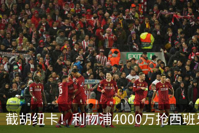 截胡纽卡！利物浦4000万抢西班牙国脚，完成体检，皇马白捡2000万