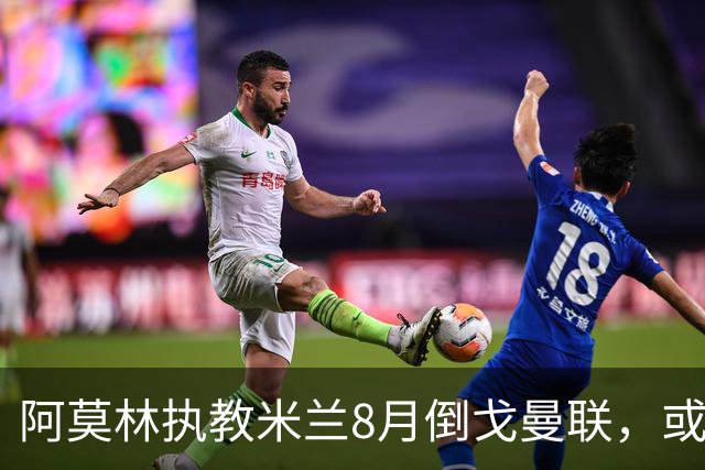 阿莫林执教米兰8月倒戈曼联，或为拉爵省千万！曼联锁定1.3亿收入