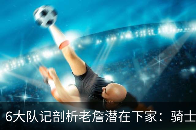 6大队记剖析老詹潜在下家：骑士勇士可能性最大 助狼夺冠可成GOAT